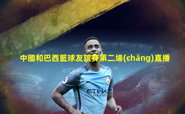 中國和巴西籃球友誼賽第二場(chǎng)直播