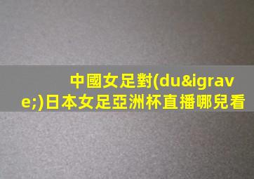 中國女足對(duì)日本女足亞洲杯直播哪兒看